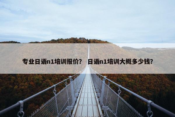 专业日语n1培训报价？ 日语n1培训大概多少钱？