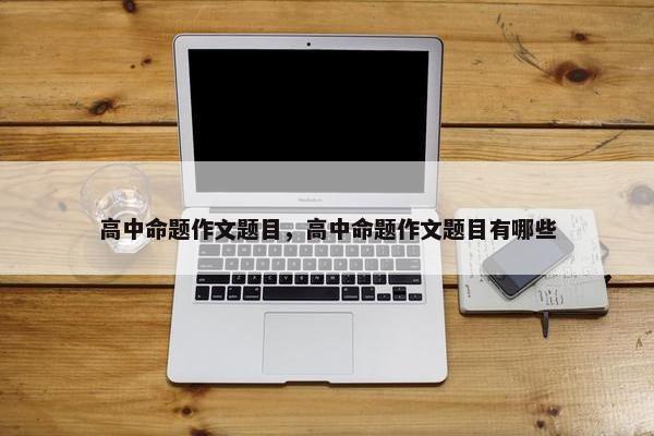 高中命题作文题目，高中命题作文题目有哪些