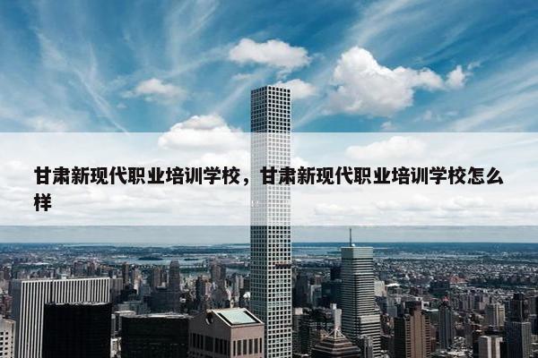 甘肃新现代职业培训学校，甘肃新现代职业培训学校怎么样