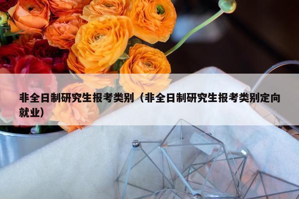非全日制研究生报考类别（非全日制研究生报考类别定向就业）