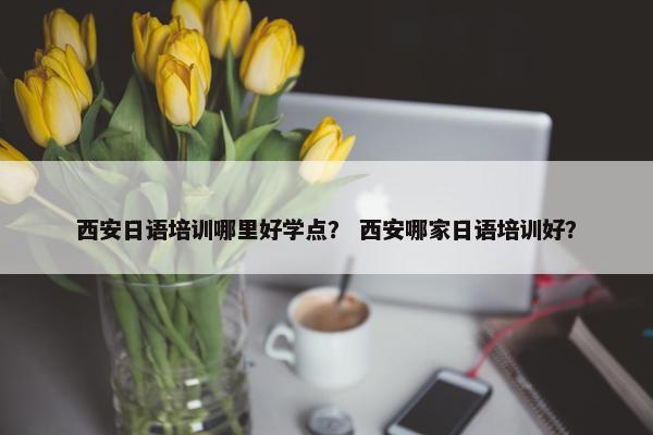 西安日语培训哪里好学点？ 西安哪家日语培训好？