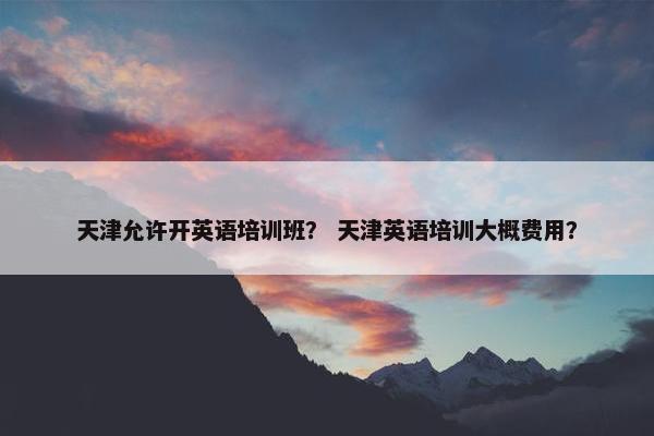 天津允许开英语培训班？ 天津英语培训大概费用？