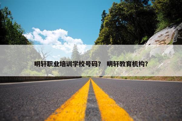 明轩职业培训学校号码？ 明轩教育机构？