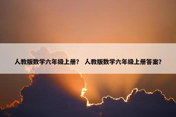 人教版数学六年级上册？ 人教版数学六年级上册答案？