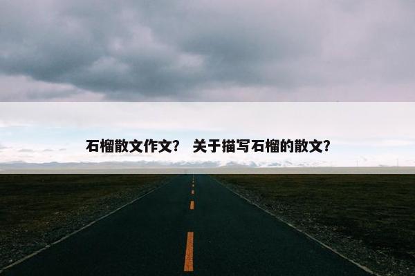 石榴散文作文？ 关于描写石榴的散文？