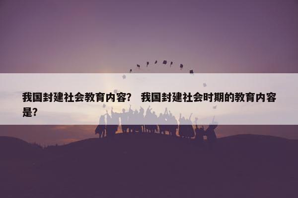 我国封建社会教育内容？ 我国封建社会时期的教育内容是？
