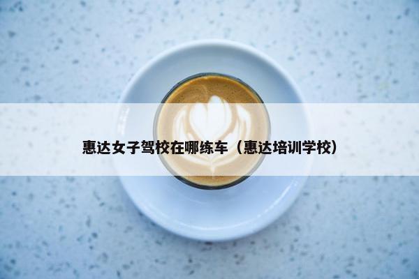 惠达女子驾校在哪练车（惠达培训学校）