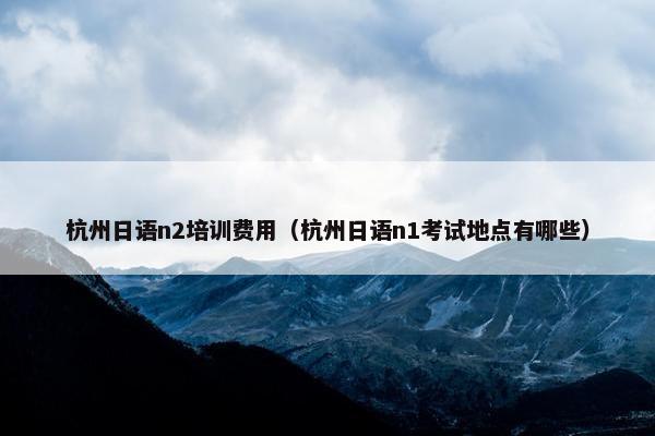 杭州日语n2培训费用（杭州日语n1考试地点有哪些）