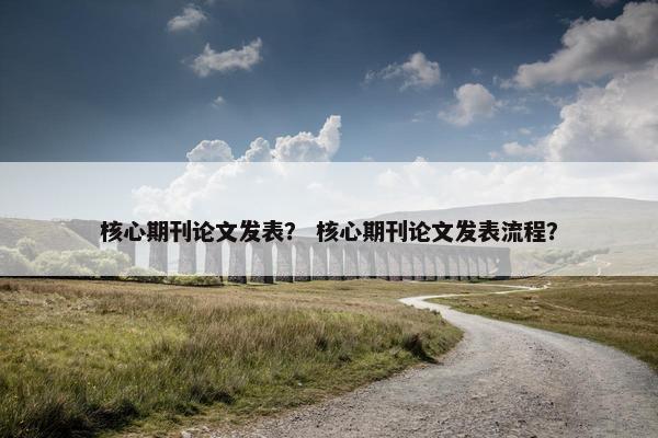 核心期刊论文发表？ 核心期刊论文发表流程？