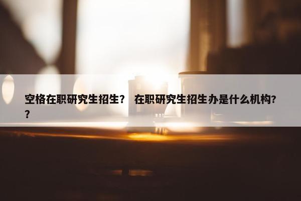 空格在职研究生招生？ 在职研究生招生办是什么机构?？