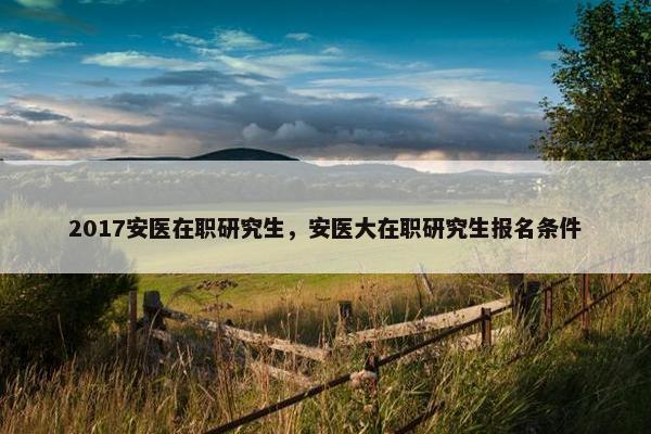 2017安医在职研究生，安医大在职研究生报名条件