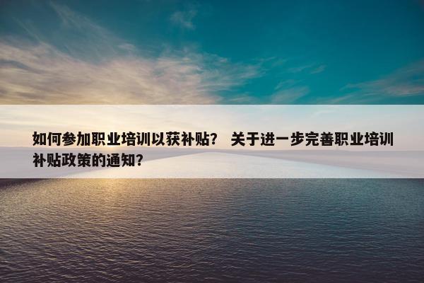 如何参加职业培训以获补贴？ 关于进一步完善职业培训补贴政策的通知？