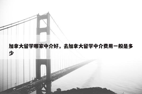 加拿大留学哪家中介好，去加拿大留学中介费用一般是多少