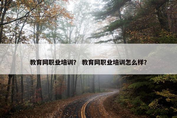 教育网职业培训？ 教育网职业培训怎么样？