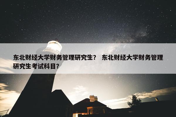 东北财经大学财务管理研究生？ 东北财经大学财务管理研究生考试科目？