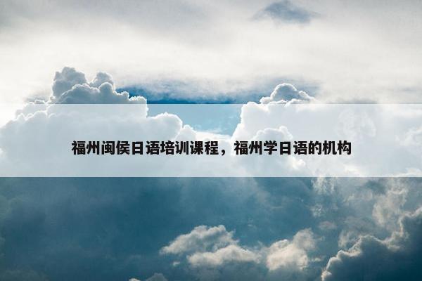 福州闽侯日语培训课程，福州学日语的机构
