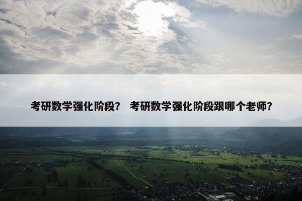 考研数学强化阶段？ 考研数学强化阶段跟哪个老师？