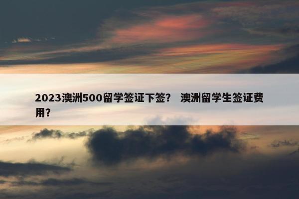 2023澳洲500留学签证下签？ 澳洲留学生签证费用？