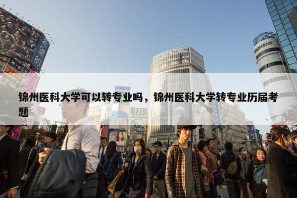 锦州医科大学可以转专业吗，锦州医科大学转专业历届考题