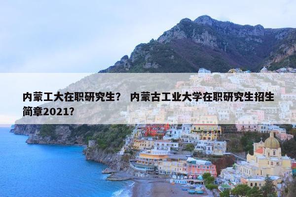 内蒙工大在职研究生？ 内蒙古工业大学在职研究生招生简章2021？
