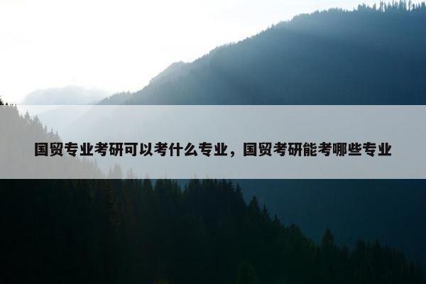 国贸专业考研可以考什么专业，国贸考研能考哪些专业