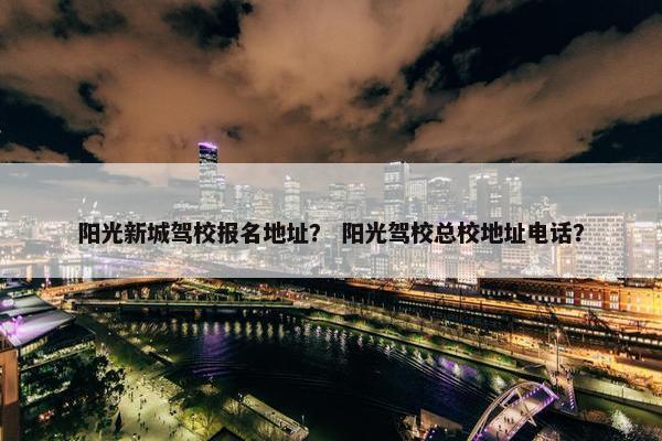 阳光新城驾校报名地址？ 阳光驾校总校地址电话？