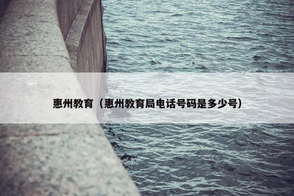 惠州教育（惠州教育局电话号码是多少号）