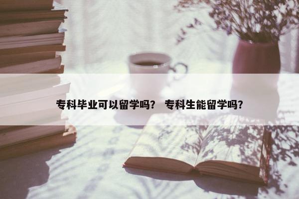专科毕业可以留学吗？ 专科生能留学吗？
