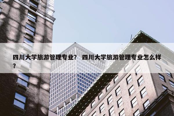 四川大学旅游管理专业？ 四川大学旅游管理专业怎么样？
