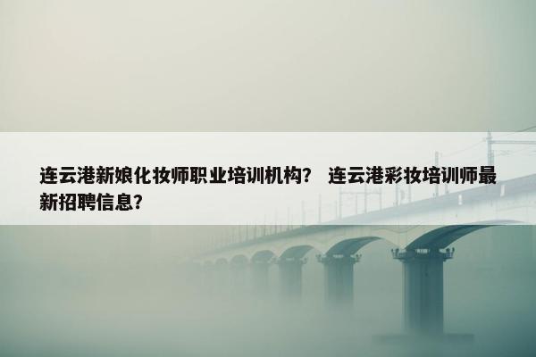 连云港新娘化妆师职业培训机构？ 连云港彩妆培训师最新招聘信息？