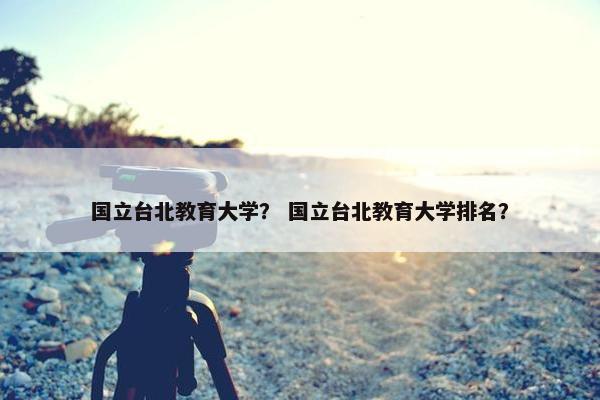 国立台北教育大学？ 国立台北教育大学排名？