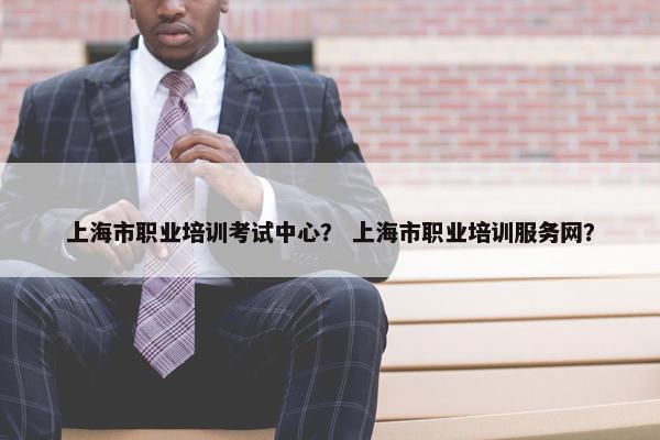 上海市职业培训考试中心？ 上海市职业培训服务网？
