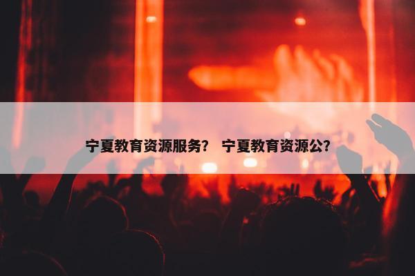 宁夏教育资源服务？ 宁夏教育资源公？