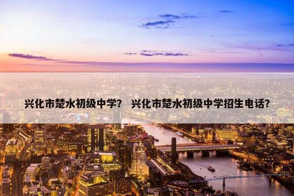 兴化市楚水初级中学？ 兴化市楚水初级中学招生电话？