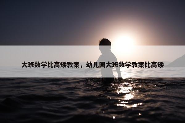 大班数学比高矮教案，幼儿园大班数学教案比高矮