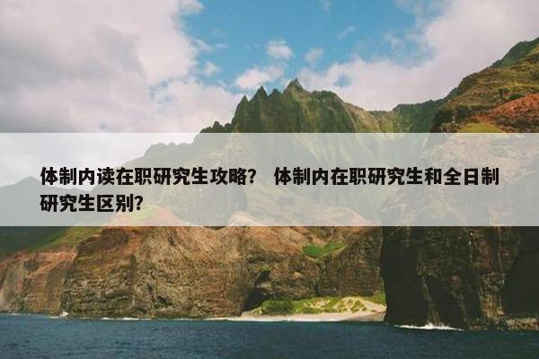 体制内读在职研究生攻略？ 体制内在职研究生和全日制研究生区别？