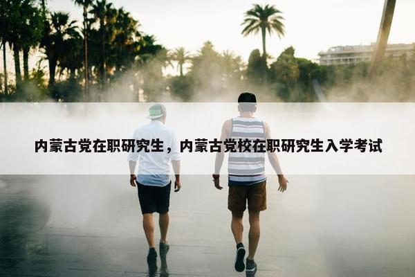 内蒙古党在职研究生，内蒙古党校在职研究生入学考试