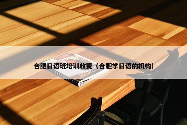 合肥日语班培训收费（合肥学日语的机构）