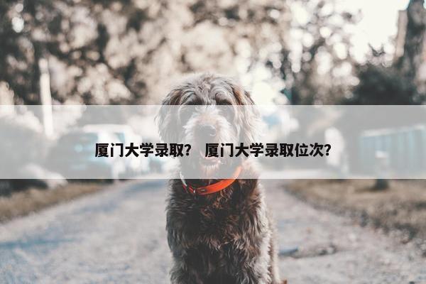 厦门大学录取？ 厦门大学录取位次？