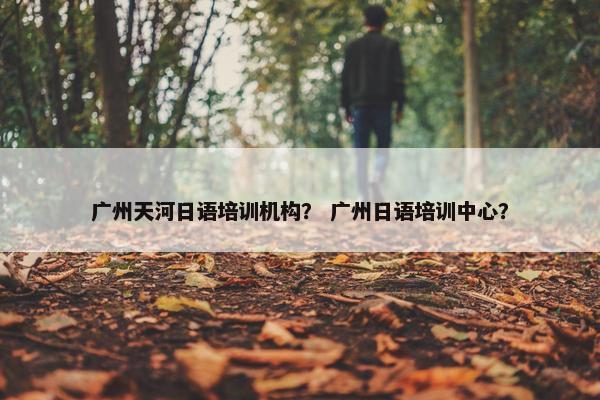 广州天河日语培训机构？ 广州日语培训中心？