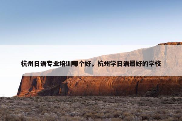 杭州日语专业培训哪个好，杭州学日语最好的学校