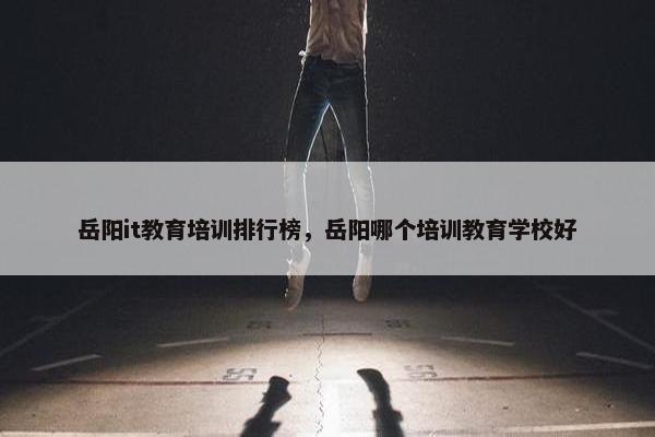 岳阳it教育培训排行榜，岳阳哪个培训教育学校好