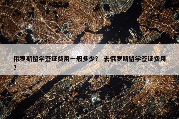 俄罗斯留学签证费用一般多少？ 去俄罗斯留学签证费用？