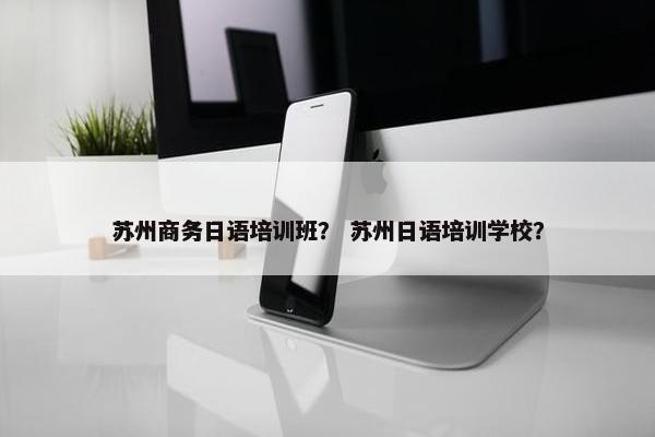 苏州商务日语培训班？ 苏州日语培训学校？