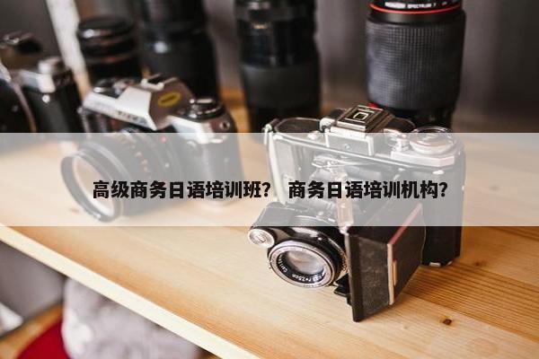 高级商务日语培训班？ 商务日语培训机构？