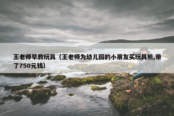 王老师早教玩具（王老师为幼儿园的小朋友买玩具熊,带了750元钱）