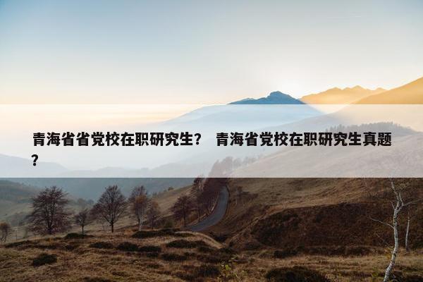 青海省省党校在职研究生？ 青海省党校在职研究生真题？
