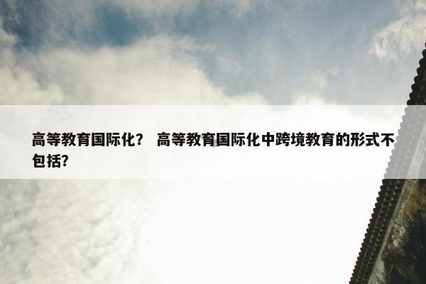 高等教育国际化？ 高等教育国际化中跨境教育的形式不包括？