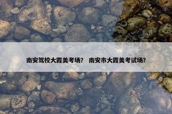 南安驾校大霞美考场？ 南安市大霞美考试场？