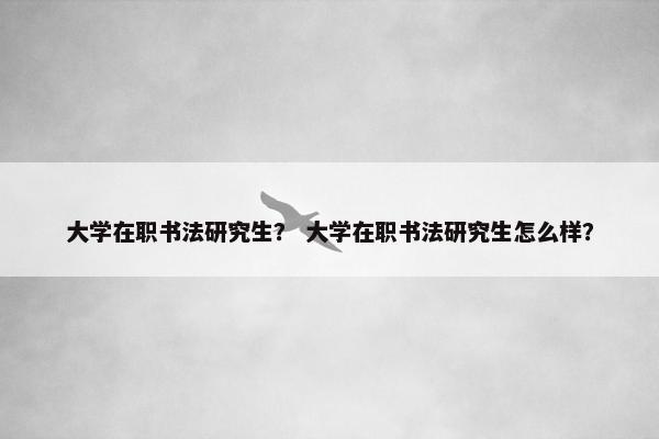大学在职书法研究生？ 大学在职书法研究生怎么样？